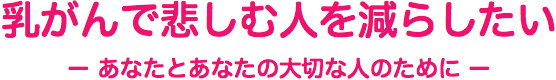 乳がんで悲しむ人を減らしたい ― あなたとあなたの大切な人のために ―